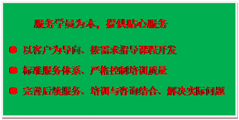 文本框:服务学员为本，提供贴心服务
● 以客户为导向、按需求指导课程开发
● 标准服务体系、严格控制培训质量
● 完善后续服务、培训与咨询结合、解决实际问题
